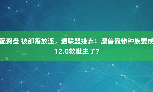 配资盘 被部落放逐，遭联盟嫌弃！魔兽最惨种族要成12.0救世主了？