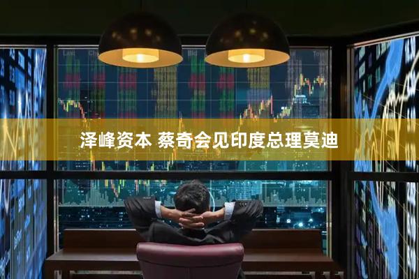 泽峰资本 蔡奇会见印度总理莫迪