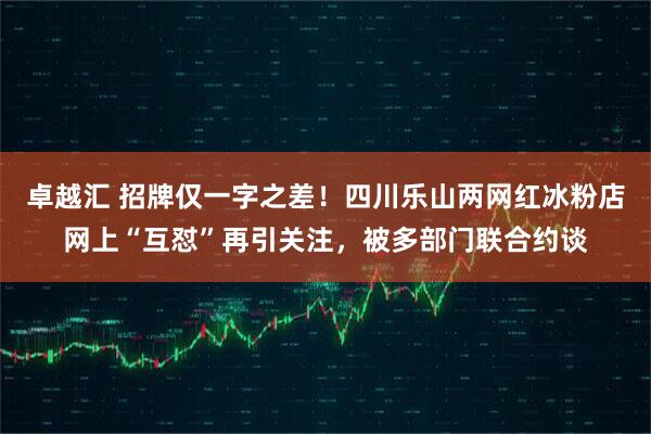 卓越汇 招牌仅一字之差！四川乐山两网红冰粉店网上“互怼”再引关注，被多部门联合约谈