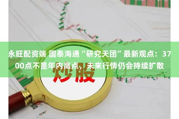 永旺配资端 国泰海通“研究天团”最新观点：3700点不是年内高点，未来行情仍会持续扩散