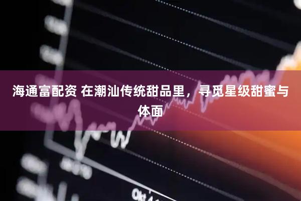 海通富配资 在潮汕传统甜品里，寻觅星级甜蜜与体面