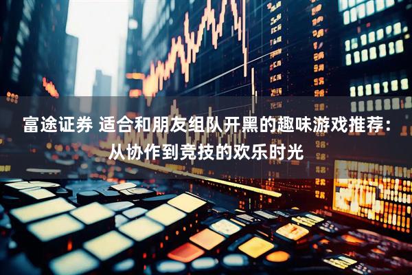 富途证券 适合和朋友组队开黑的趣味游戏推荐：从协作到竞技的欢乐时光