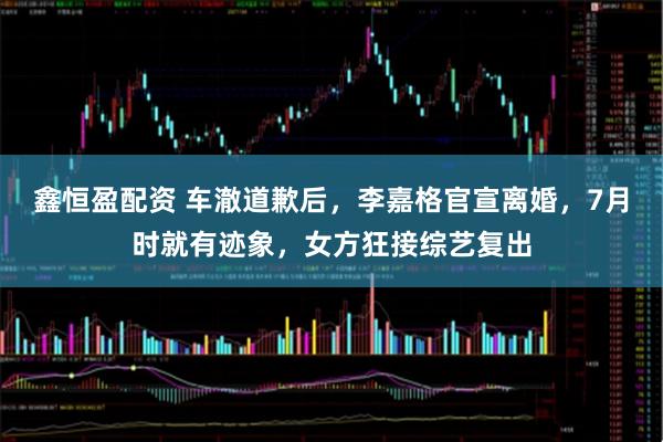 鑫恒盈配资 车澈道歉后，李嘉格官宣离婚，7月时就有迹象，女方狂接综艺复出