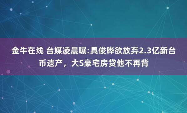 金牛在线 台媒凌晨曝:具俊晔欲放弃2.3亿新台币遗产，大S豪宅房贷他不再背