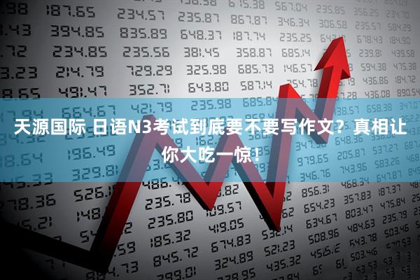 天源国际 日语N3考试到底要不要写作文？真相让你大吃一惊！