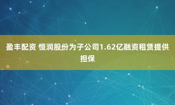 盈丰配资 恒润股份为子公司1.62亿融资租赁提供担保