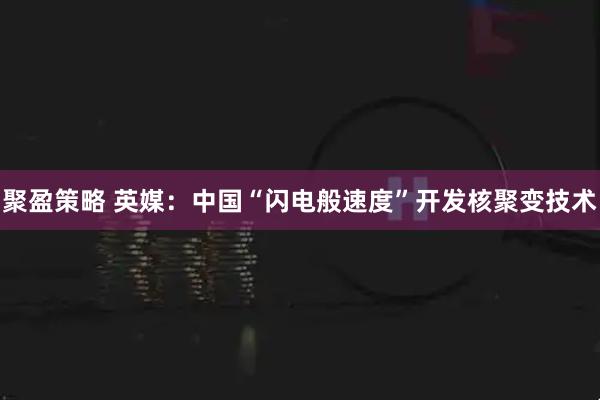 聚盈策略 英媒：中国“闪电般速度”开发核聚变技术