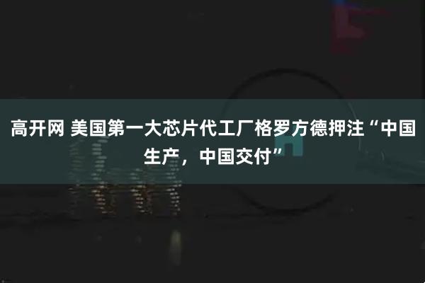 高开网 美国第一大芯片代工厂格罗方德押注“中国生产，中国交付”