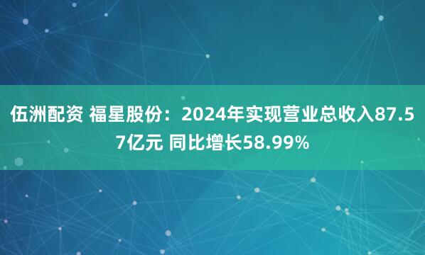 伍洲配资 福星股份：2024年实现营业总收入87.57亿元 同比增长58.99%