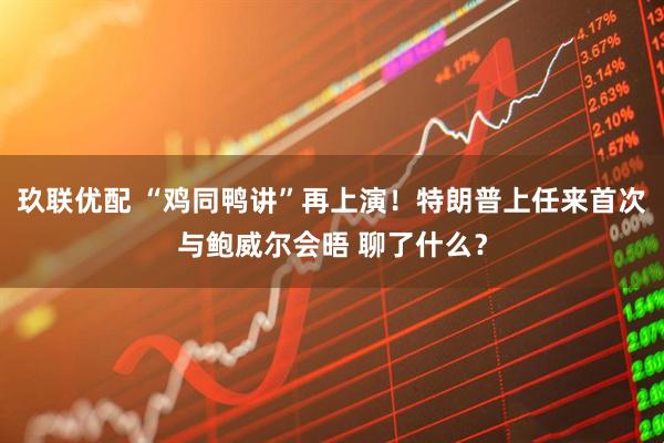 玖联优配 “鸡同鸭讲”再上演！特朗普上任来首次与鲍威尔会晤 聊了什么？