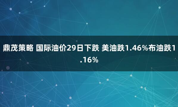 鼎茂策略 国际油价29日下跌 美油跌1.46%布油跌1.16%