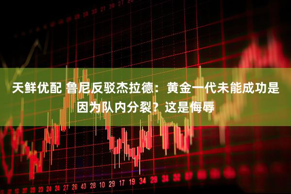 天鲜优配 鲁尼反驳杰拉德：黄金一代未能成功是因为队内分裂？这是侮辱