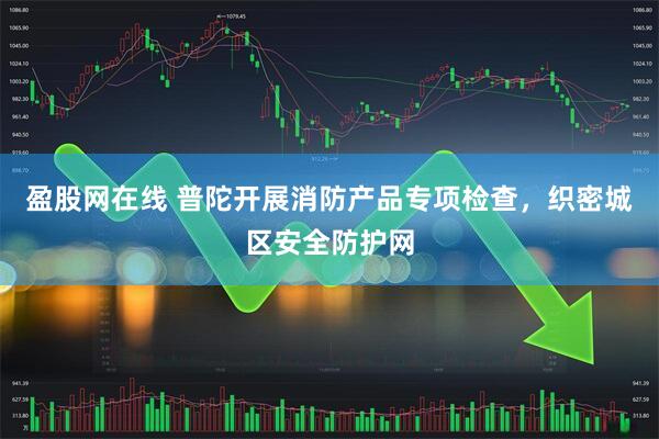 盈股网在线 普陀开展消防产品专项检查，织密城区安全防护网