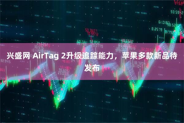 兴盛网 AirTag 2升级追踪能力，苹果多款新品待发布