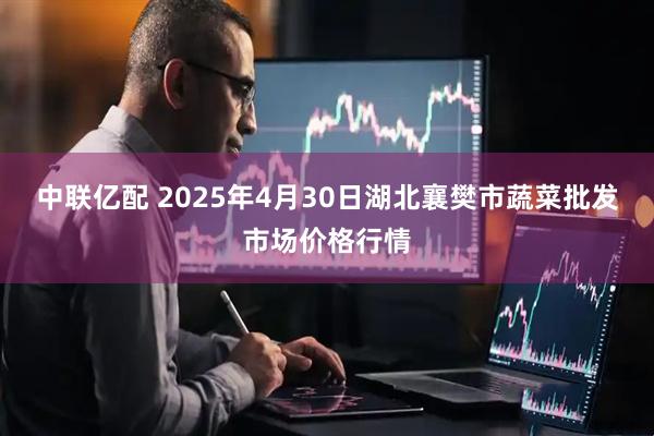 中联亿配 2025年4月30日湖北襄樊市蔬菜批发市场价格行情