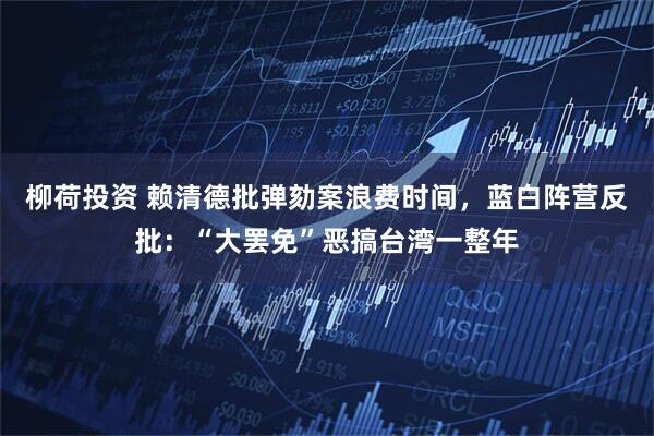 柳荷投资 赖清德批弹劾案浪费时间，蓝白阵营反批：“大罢免”恶搞台湾一整年