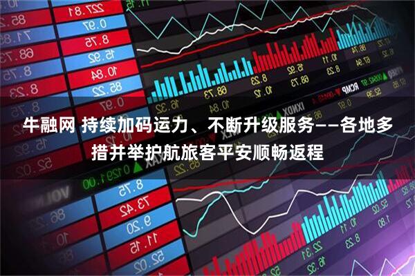 牛融网 持续加码运力、不断升级服务——各地多措并举护航旅客平安顺畅返程