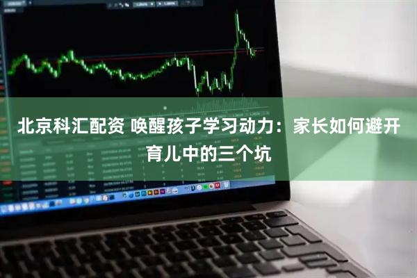 北京科汇配资 唤醒孩子学习动力：家长如何避开育儿中的三个坑