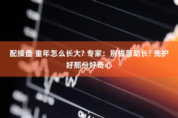 配操盘 童年怎么长大? 专家：别拔苗助长! 先护好那份好奇心
