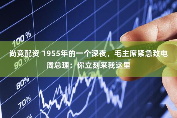 尚竞配资 1955年的一个深夜，毛主席紧急致电周总理：你立刻来我这里