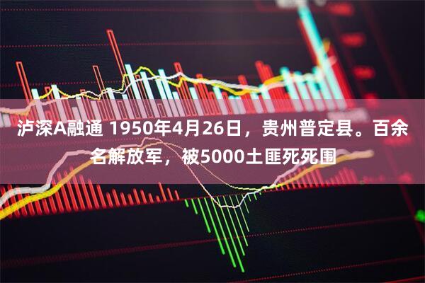 泸深A融通 1950年4月26日，贵州普定县。百余名解放军，被5000土匪死死围